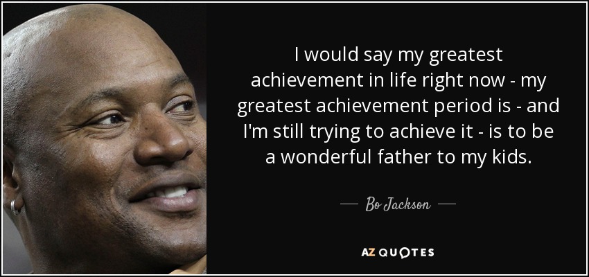 I would say my greatest achievement in life right now - my greatest achievement period is - and I'm still trying to achieve it - is to be a wonderful father to my kids. - Bo Jackson