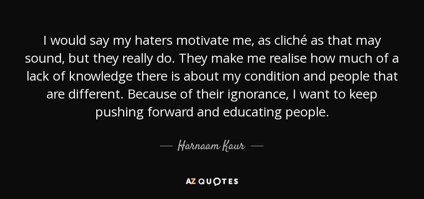 I would say my haters motivate me, as cliché as that may sound, but they really do. They make me realise how much of a lack of knowledge there is about my condition and people that are different. Because of their ignorance, I want to keep pushing forward and educating people. - Harnaam Kaur