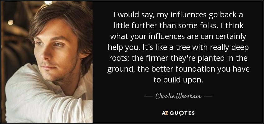 I would say, my influences go back a little further than some folks. I think what your influences are can certainly help you. It's like a tree with really deep roots; the firmer they're planted in the ground, the better foundation you have to build upon. - Charlie Worsham