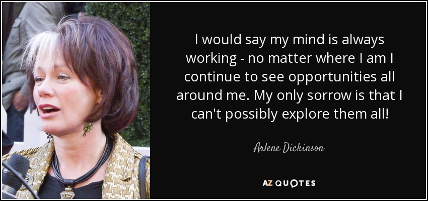 I would say my mind is always working - no matter where I am I continue to see opportunities all around me. My only sorrow is that I can't possibly explore them all! - Arlene Dickinson