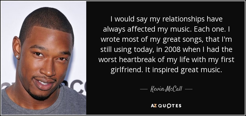 I would say my relationships have always affected my music. Each one. I wrote most of my great songs, that I'm still using today, in 2008 when I had the worst heartbreak of my life with my first girlfriend. It inspired great music. - Kevin McCall