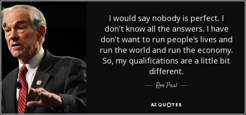 I would say nobody is perfect. I don't know all the answers. I have don't want to run people's lives and run the world and run the economy. So, my qualifications are a little bit different. - Ron Paul