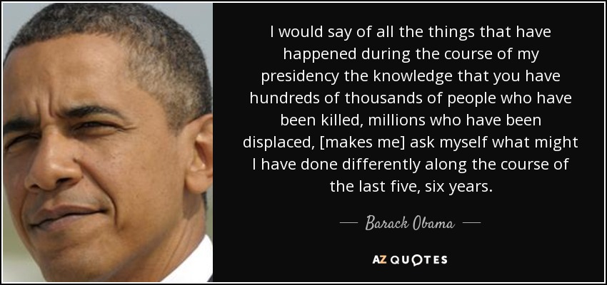 I would say of all the things that have happened during the course of my presidency the knowledge that you have hundreds of thousands of people who have been killed, millions who have been displaced, [makes me] ask myself what might I have done differently along the course of the last five, six years. - Barack Obama