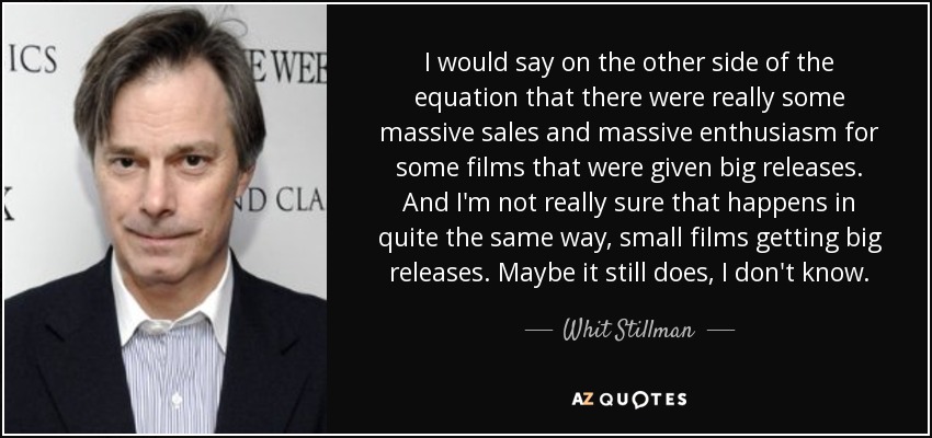 I would say on the other side of the equation that there were really some massive sales and massive enthusiasm for some films that were given big releases. And I'm not really sure that happens in quite the same way, small films getting big releases. Maybe it still does, I don't know. - Whit Stillman