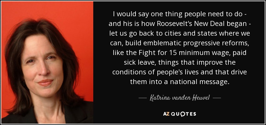 I would say one thing people need to do - and his is how Roosevelt's New Deal began - let us go back to cities and states where we can, build emblematic progressive reforms, like the Fight for 15 minimum wage, paid sick leave, things that improve the conditions of people's lives and that drive them into a national message. - Katrina vanden Heuvel