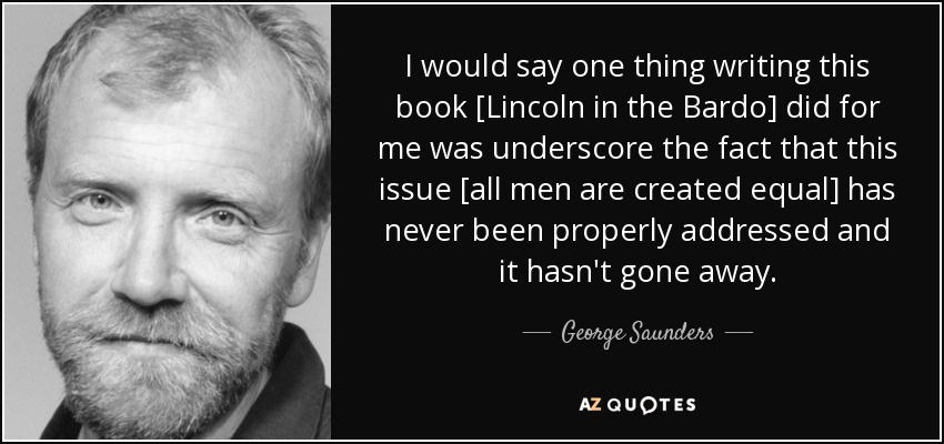 I would say one thing writing this book [Lincoln in the Bardo] did for me was underscore the fact that this issue [all men are created equal] has never been properly addressed and it hasn't gone away. - George Saunders