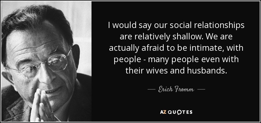 I would say our social relationships are relatively shallow. We are actually afraid to be intimate, with people - many people even with their wives and husbands. - Erich Fromm