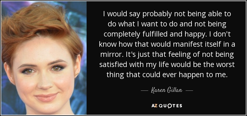 I would say probably not being able to do what I want to do and not being completely fulfilled and happy. I don't know how that would manifest itself in a mirror. It's just that feeling of not being satisfied with my life would be the worst thing that could ever happen to me. - Karen Gillan