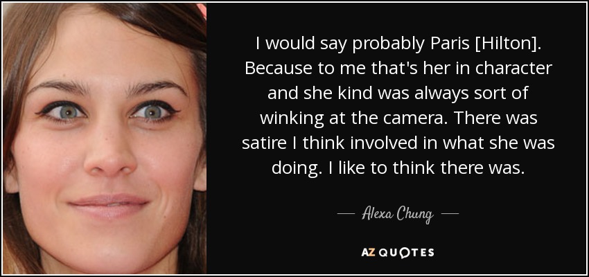 I would say probably Paris [Hilton]. Because to me that's her in character and she kind was always sort of winking at the camera. There was satire I think involved in what she was doing. I like to think there was. - Alexa Chung