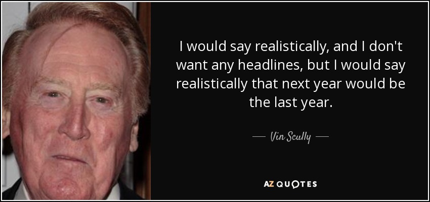 I would say realistically, and I don't want any headlines, but I would say realistically that next year would be the last year. - Vin Scully