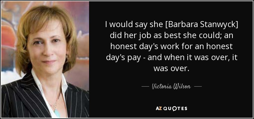 I would say she [Barbara Stanwyck] did her job as best she could; an honest day's work for an honest day's pay - and when it was over, it was over. - Victoria Wilson