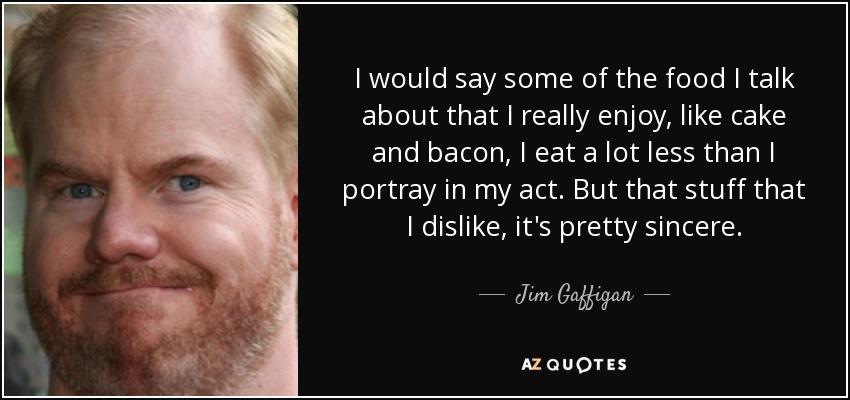 I would say some of the food I talk about that I really enjoy, like cake and bacon, I eat a lot less than I portray in my act. But that stuff that I dislike, it's pretty sincere. - Jim Gaffigan