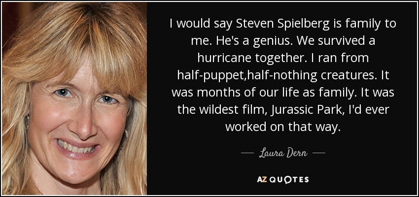 I would say Steven Spielberg is family to me. He's a genius. We survived a hurricane together. I ran from half-puppet,half-nothing creatures. It was months of our life as family. It was the wildest film, Jurassic Park, I'd ever worked on that way. - Laura Dern