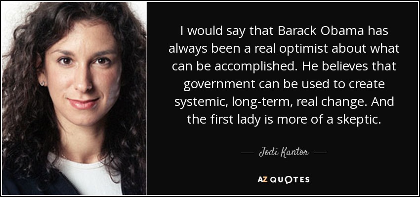I would say that Barack Obama has always been a real optimist about what can be accomplished. He believes that government can be used to create systemic, long-term, real change. And the first lady is more of a skeptic. - Jodi Kantor