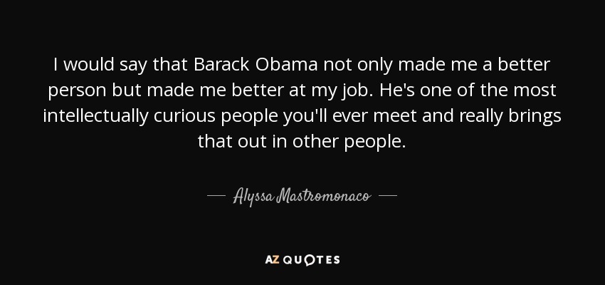 I would say that Barack Obama not only made me a better person but made me better at my job. He's one of the most intellectually curious people you'll ever meet and really brings that out in other people. - Alyssa Mastromonaco