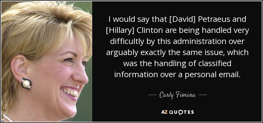 I would say that [David] Petraeus and [Hillary] Clinton are being handled very difficultly by this administration over arguably exactly the same issue, which was the handling of classified information over a personal email. - Carly Fiorina
