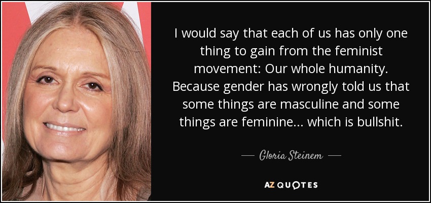 I would say that each of us has only one thing to gain from the feminist movement: Our whole humanity. Because gender has wrongly told us that some things are masculine and some things are feminine... which is bullshit. - Gloria Steinem