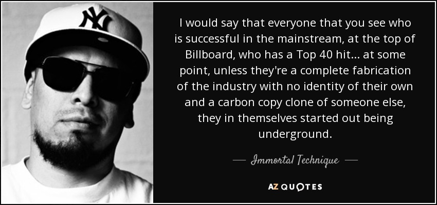 I would say that everyone that you see who is successful in the mainstream, at the top of Billboard, who has a Top 40 hit... at some point, unless they're a complete fabrication of the industry with no identity of their own and a carbon copy clone of someone else, they in themselves started out being underground. - Immortal Technique