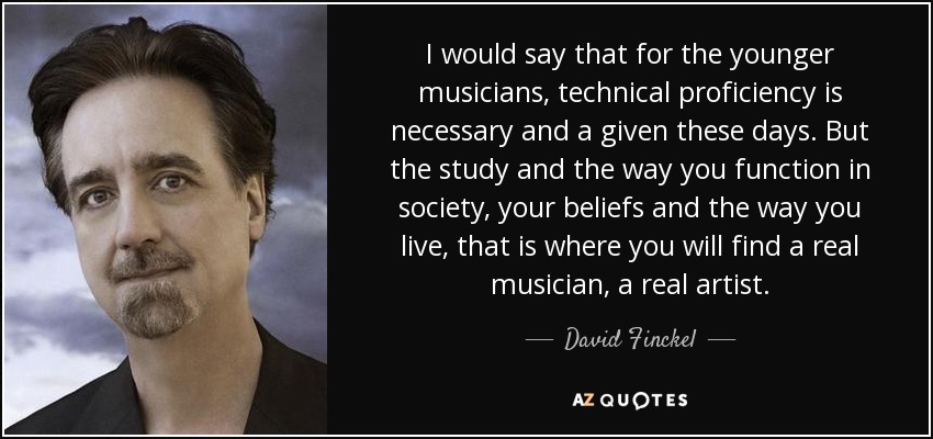 I would say that for the younger musicians, technical proficiency is necessary and a given these days. But the study and the way you function in society, your beliefs and the way you live, that is where you will find a real musician, a real artist. - David Finckel