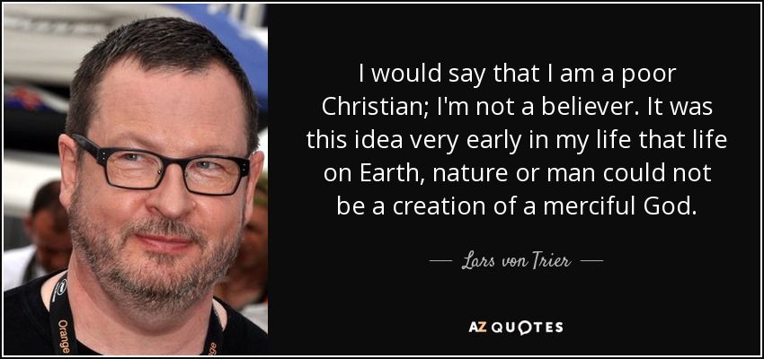 I would say that I am a poor Christian; I'm not a believer. It was this idea very early in my life that life on Earth, nature or man could not be a creation of a merciful God. - Lars von Trier