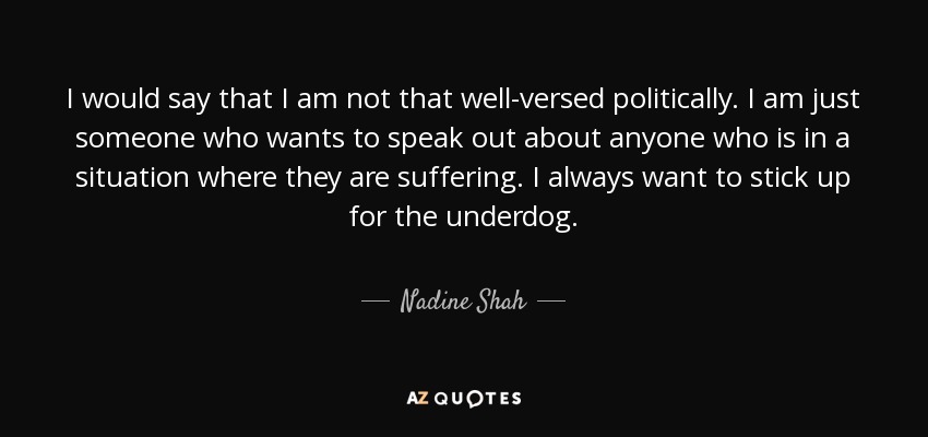 I would say that I am not that well-versed politically. I am just someone who wants to speak out about anyone who is in a situation where they are suffering. I always want to stick up for the underdog. - Nadine Shah