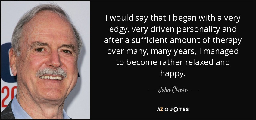 I would say that I began with a very edgy, very driven personality and after a sufficient amount of therapy over many, many years, I managed to become rather relaxed and happy. - John Cleese