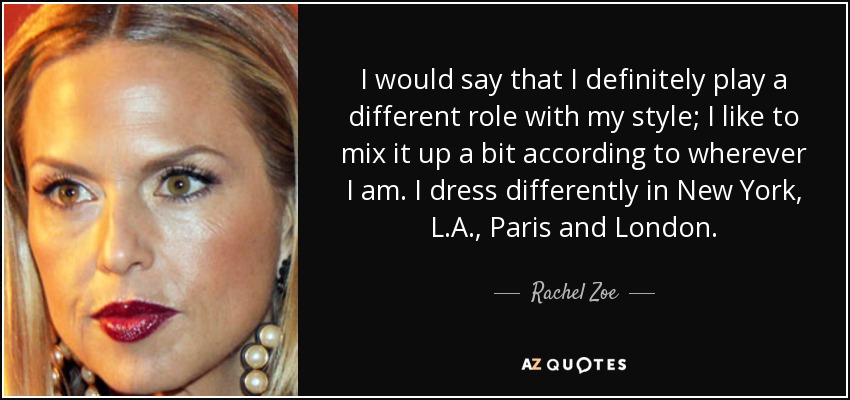I would say that I definitely play a different role with my style; I like to mix it up a bit according to wherever I am. I dress differently in New York, L.A., Paris and London. - Rachel Zoe