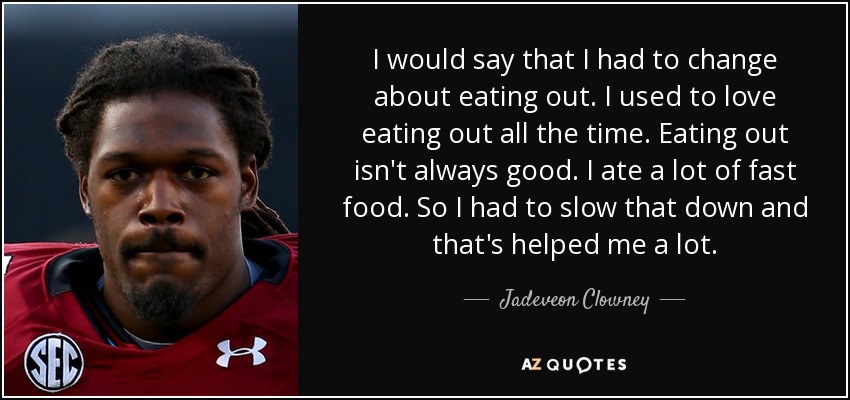 I would say that I had to change about eating out. I used to love eating out all the time. Eating out isn't always good. I ate a lot of fast food. So I had to slow that down and that's helped me a lot. - Jadeveon Clowney