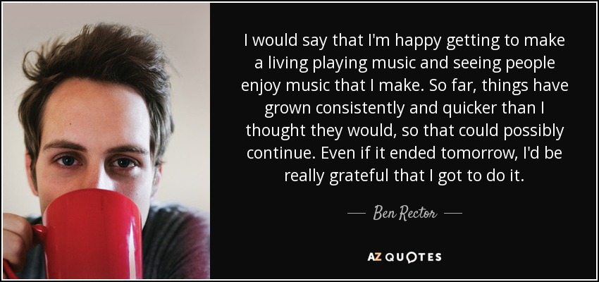 I would say that I'm happy getting to make a living playing music and seeing people enjoy music that I make. So far, things have grown consistently and quicker than I thought they would, so that could possibly continue. Even if it ended tomorrow, I'd be really grateful that I got to do it. - Ben Rector