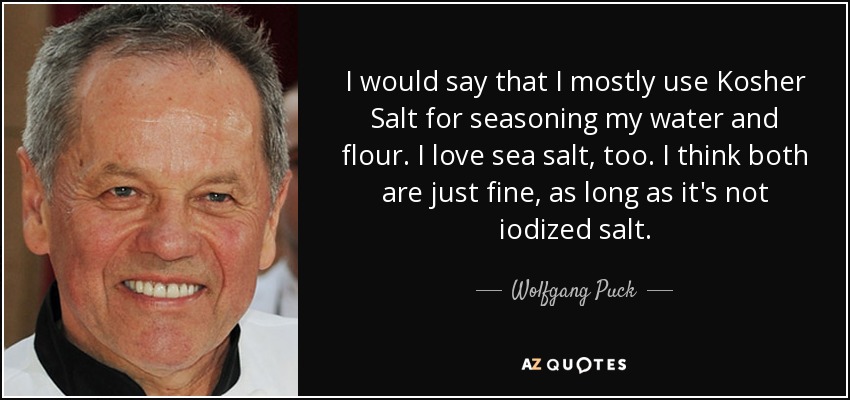 I would say that I mostly use Kosher Salt for seasoning my water and flour. I love sea salt, too. I think both are just fine, as long as it's not iodized salt. - Wolfgang Puck