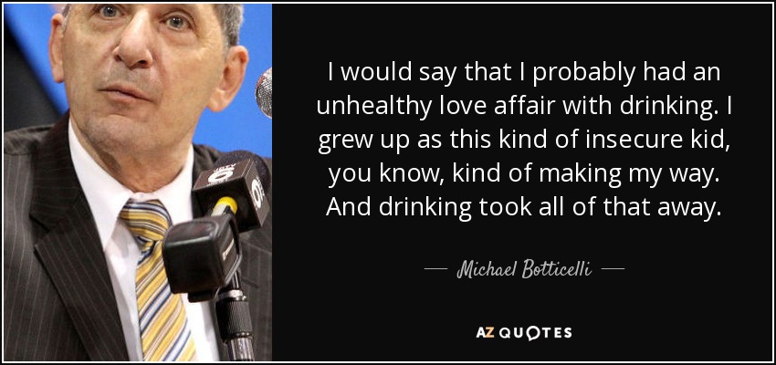 I would say that I probably had an unhealthy love affair with drinking. I grew up as this kind of insecure kid, you know, kind of making my way. And drinking took all of that away. - Michael Botticelli