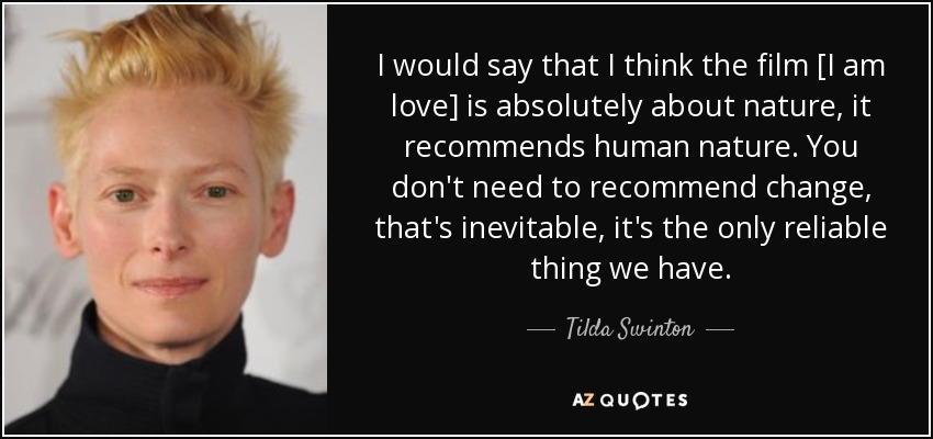 I would say that I think the film [I am love] is absolutely about nature, it recommends human nature. You don't need to recommend change, that's inevitable, it's the only reliable thing we have. - Tilda Swinton