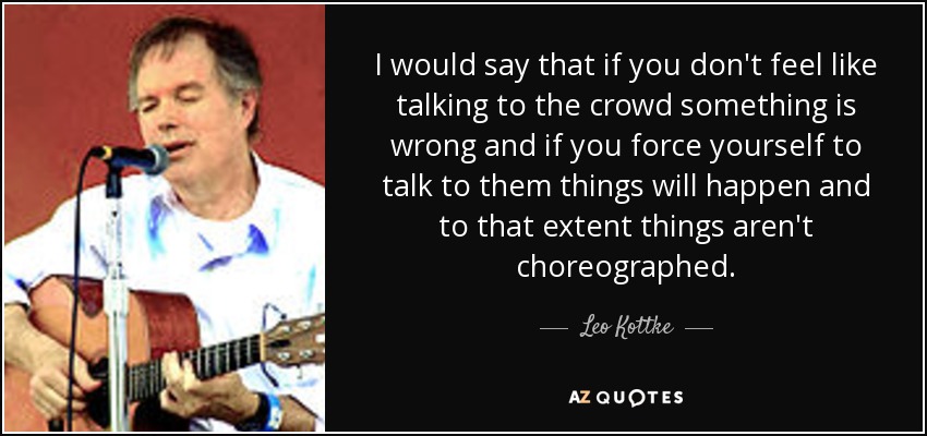 I would say that if you don't feel like talking to the crowd something is wrong and if you force yourself to talk to them things will happen and to that extent things aren't choreographed. - Leo Kottke