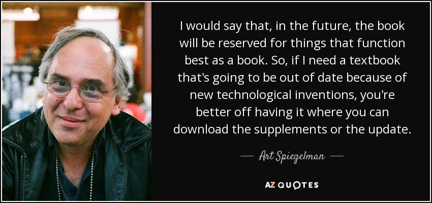 I would say that, in the future, the book will be reserved for things that function best as a book. So, if I need a textbook that's going to be out of date because of new technological inventions, you're better off having it where you can download the supplements or the update. - Art Spiegelman