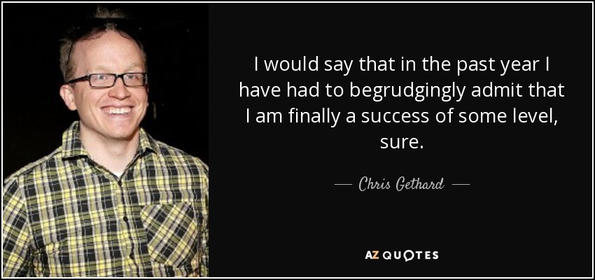 I would say that in the past year I have had to begrudgingly admit that I am finally a success of some level, sure. - Chris Gethard