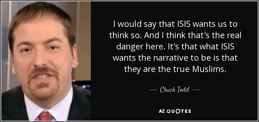 I would say that ISIS wants us to think so. And I think that's the real danger here. It's that what ISIS wants the narrative to be is that they are the true Muslims. - Chuck Todd