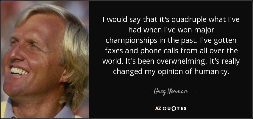 I would say that it's quadruple what I've had when I've won major championships in the past. I've gotten faxes and phone calls from all over the world. It's been overwhelming. It's really changed my opinion of humanity. - Greg Norman