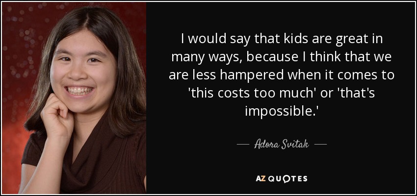 I would say that kids are great in many ways, because I think that we are less hampered when it comes to 'this costs too much' or 'that's impossible.' - Adora Svitak