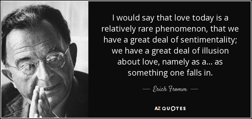 I would say that love today is a relatively rare phenomenon, that we have a great deal of sentimentality; we have a great deal of illusion about love, namely as a... as something one falls in. - Erich Fromm