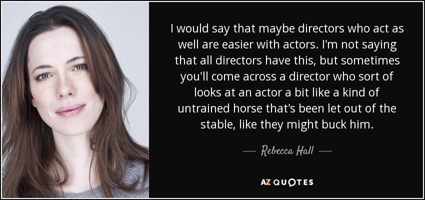 I would say that maybe directors who act as well are easier with actors. I'm not saying that all directors have this, but sometimes you'll come across a director who sort of looks at an actor a bit like a kind of untrained horse that's been let out of the stable, like they might buck him. - Rebecca Hall