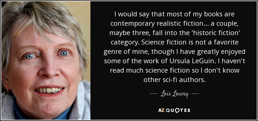 I would say that most of my books are contemporary realistic fiction... a couple, maybe three, fall into the 'historic fiction' category. Science fiction is not a favorite genre of mine, though I have greatly enjoyed some of the work of Ursula LeGuin. I haven't read much science fiction so I don't know other sci-fi authors. - Lois Lowry