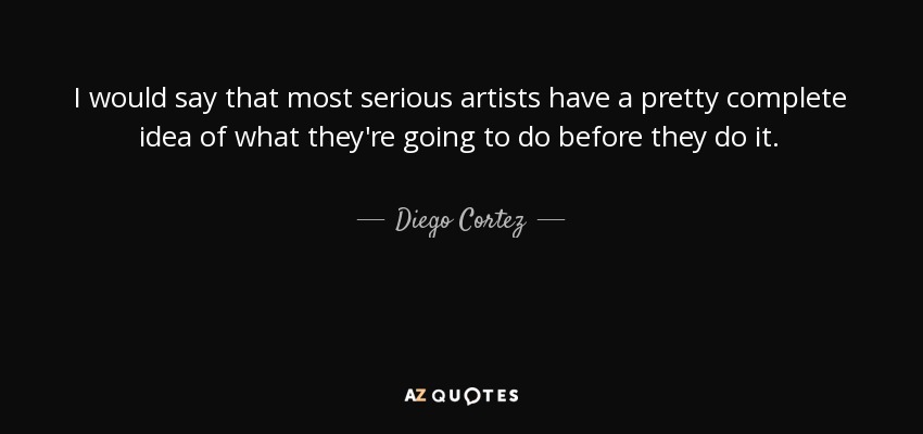 I would say that most serious artists have a pretty complete idea of what they're going to do before they do it. - Diego Cortez