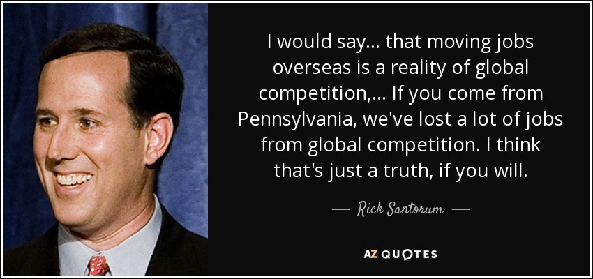 I would say ... that moving jobs overseas is a reality of global competition, ... If you come from Pennsylvania, we've lost a lot of jobs from global competition. I think that's just a truth, if you will. - Rick Santorum