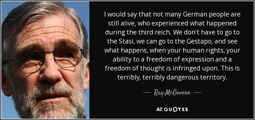 I would say that not many German people are still alive, who experienced what happened during the third reich. We don't have to go to the Stasi, we can go to the Gestapo, and see what happens, when your human rights, your ability to a freedom of expression and a freedom of thought is infringed upon. This is terribly, terribly dangerous territory. - Ray McGovern