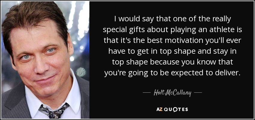 I would say that one of the really special gifts about playing an athlete is that it's the best motivation you'll ever have to get in top shape and stay in top shape because you know that you're going to be expected to deliver. - Holt McCallany