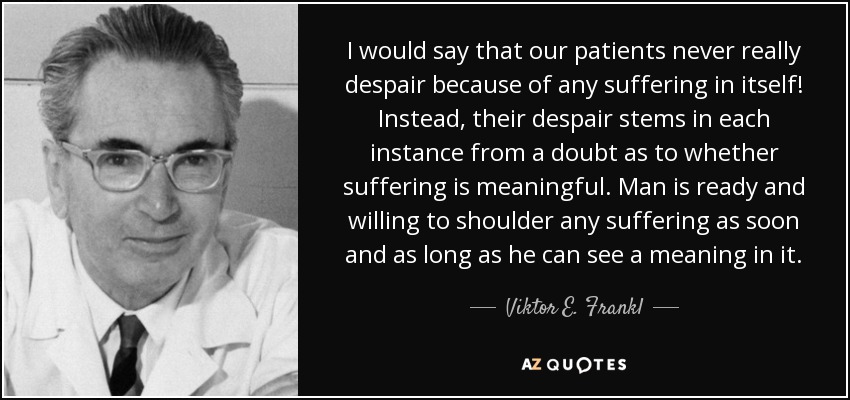 I would say that our patients never really despair because of any suffering in itself! Instead, their despair stems in each instance from a doubt as to whether suffering is meaningful. Man is ready and willing to shoulder any suffering as soon and as long as he can see a meaning in it. - Viktor E. Frankl