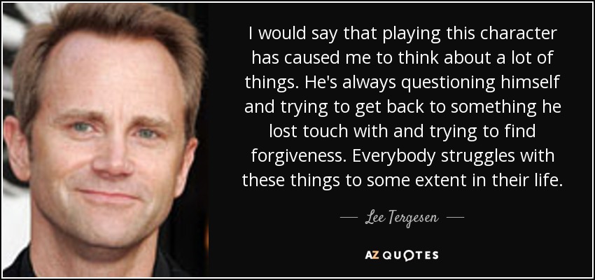 I would say that playing this character has caused me to think about a lot of things. He's always questioning himself and trying to get back to something he lost touch with and trying to find forgiveness. Everybody struggles with these things to some extent in their life. - Lee Tergesen