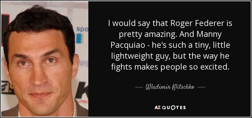I would say that Roger Federer is pretty amazing. And Manny Pacquiao - he's such a tiny, little lightweight guy, but the way he fights makes people so excited. - Wladimir Klitschko