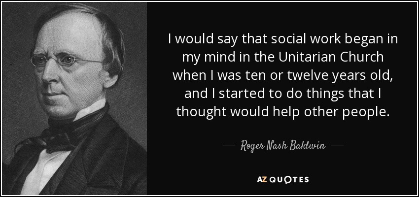 I would say that social work began in my mind in the Unitarian Church when I was ten or twelve years old, and I started to do things that I thought would help other people. - Roger Nash Baldwin