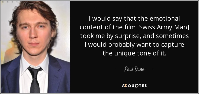 I would say that the emotional content of the film [Swiss Army Man] took me by surprise, and sometimes I would probably want to capture the unique tone of it. - Paul Dano